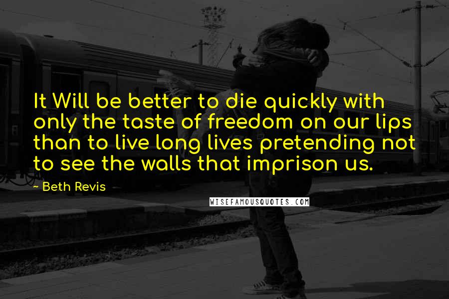 Beth Revis Quotes: It Will be better to die quickly with only the taste of freedom on our lips than to live long lives pretending not to see the walls that imprison us.