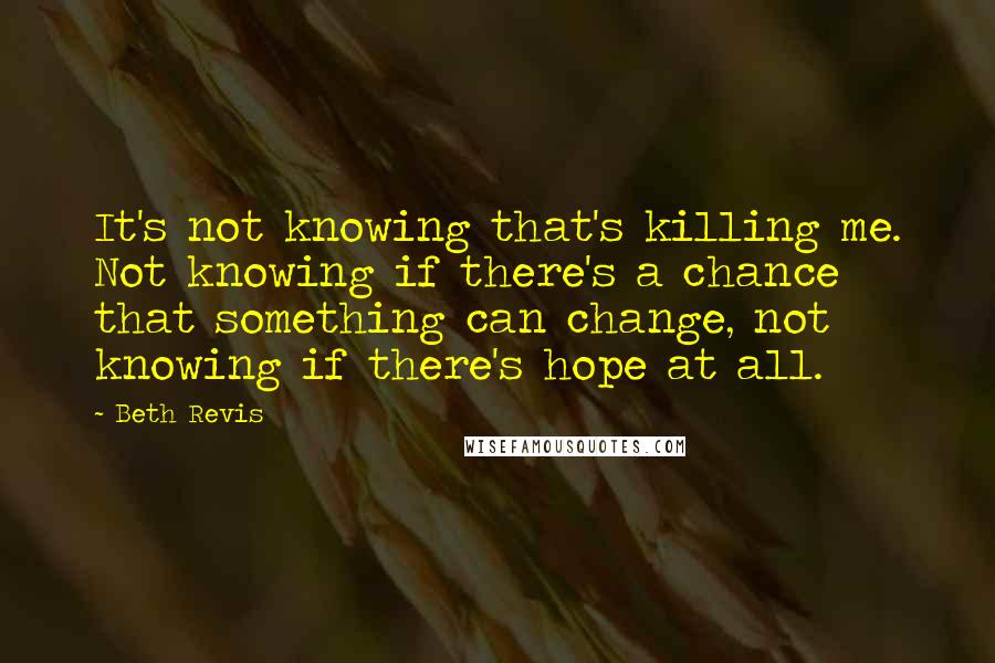 Beth Revis Quotes: It's not knowing that's killing me. Not knowing if there's a chance that something can change, not knowing if there's hope at all.