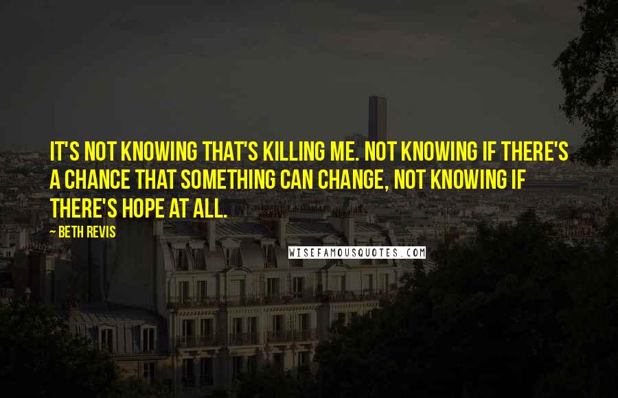 Beth Revis Quotes: It's not knowing that's killing me. Not knowing if there's a chance that something can change, not knowing if there's hope at all.