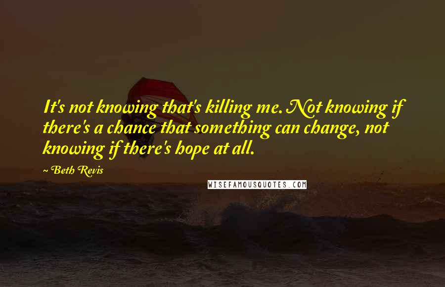 Beth Revis Quotes: It's not knowing that's killing me. Not knowing if there's a chance that something can change, not knowing if there's hope at all.