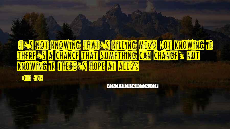 Beth Revis Quotes: It's not knowing that's killing me. Not knowing if there's a chance that something can change, not knowing if there's hope at all.