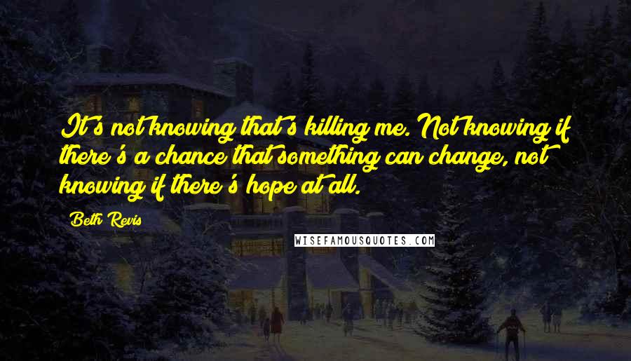 Beth Revis Quotes: It's not knowing that's killing me. Not knowing if there's a chance that something can change, not knowing if there's hope at all.