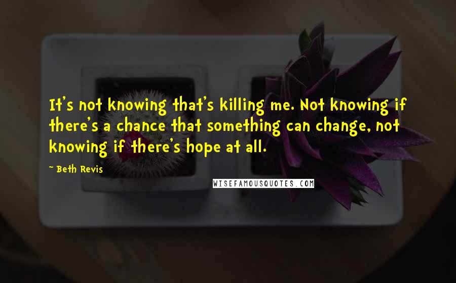 Beth Revis Quotes: It's not knowing that's killing me. Not knowing if there's a chance that something can change, not knowing if there's hope at all.