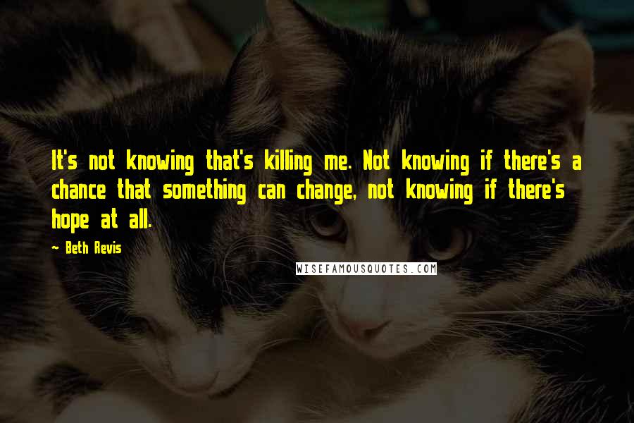 Beth Revis Quotes: It's not knowing that's killing me. Not knowing if there's a chance that something can change, not knowing if there's hope at all.