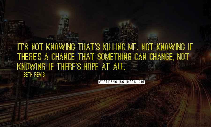 Beth Revis Quotes: It's not knowing that's killing me. Not knowing if there's a chance that something can change, not knowing if there's hope at all.