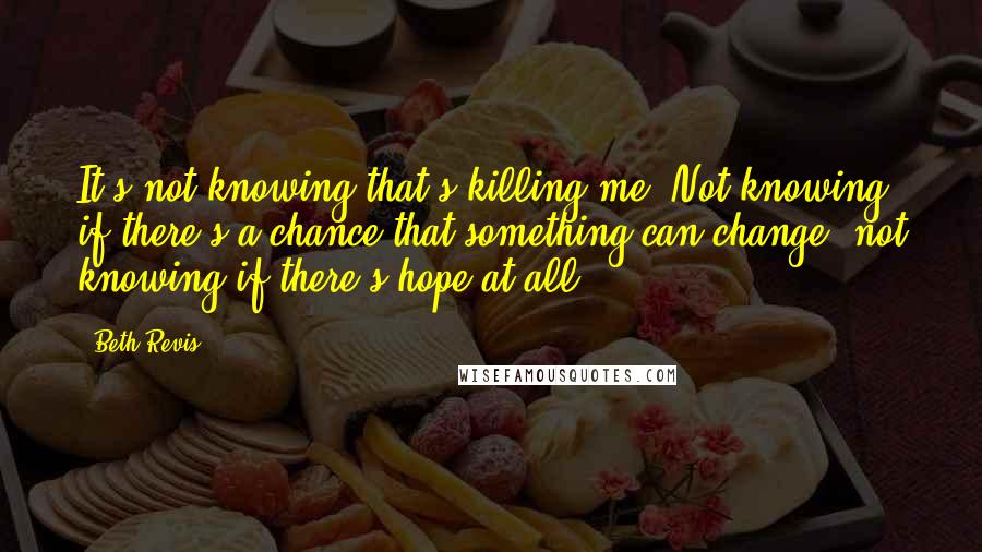 Beth Revis Quotes: It's not knowing that's killing me. Not knowing if there's a chance that something can change, not knowing if there's hope at all.