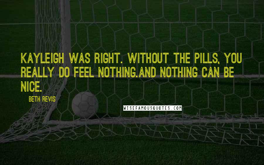 Beth Revis Quotes: Kayleigh was right. Without the pills, you really do feel nothing.And nothing can be nice.