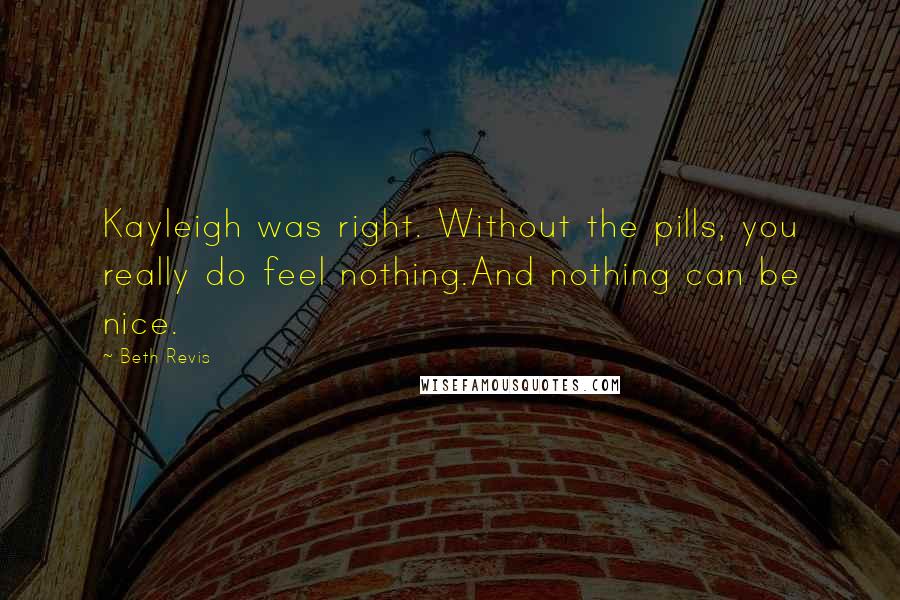 Beth Revis Quotes: Kayleigh was right. Without the pills, you really do feel nothing.And nothing can be nice.