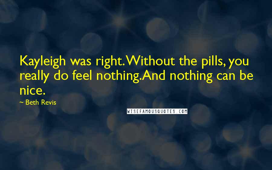 Beth Revis Quotes: Kayleigh was right. Without the pills, you really do feel nothing.And nothing can be nice.