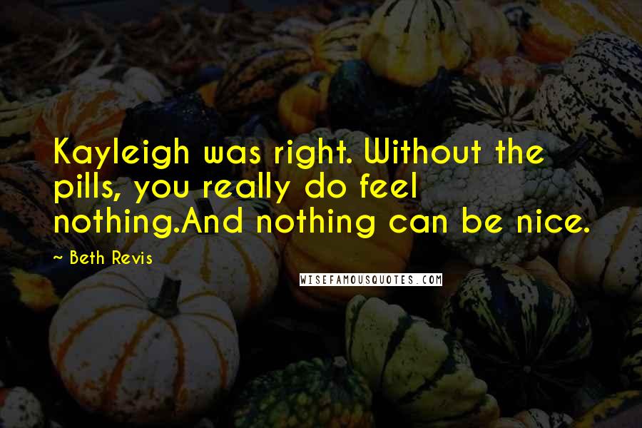 Beth Revis Quotes: Kayleigh was right. Without the pills, you really do feel nothing.And nothing can be nice.