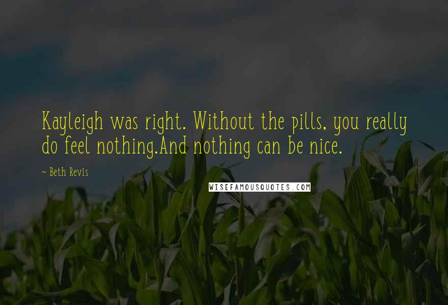 Beth Revis Quotes: Kayleigh was right. Without the pills, you really do feel nothing.And nothing can be nice.