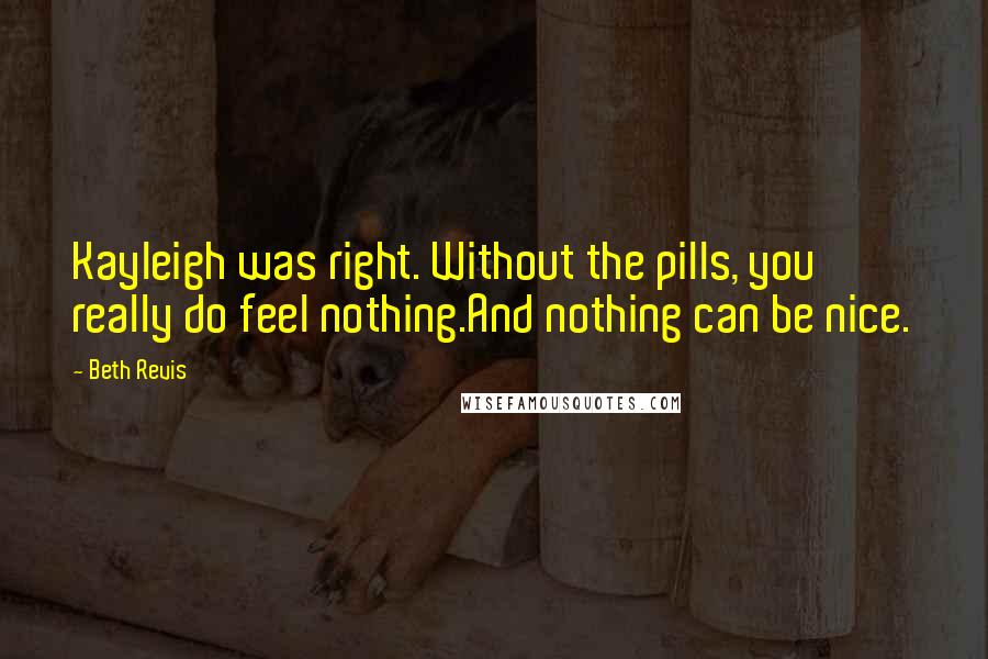 Beth Revis Quotes: Kayleigh was right. Without the pills, you really do feel nothing.And nothing can be nice.