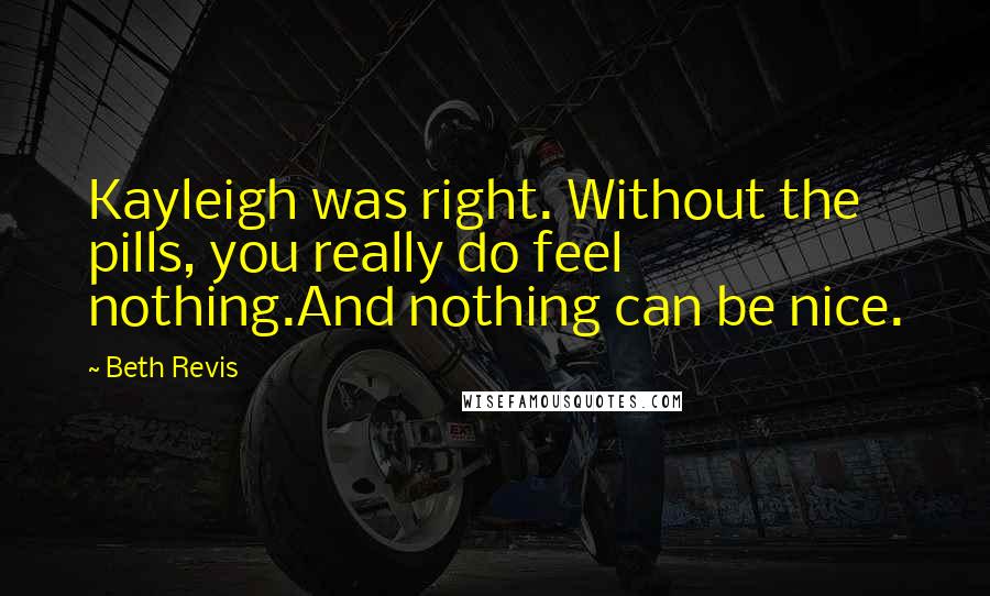 Beth Revis Quotes: Kayleigh was right. Without the pills, you really do feel nothing.And nothing can be nice.