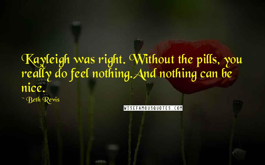 Beth Revis Quotes: Kayleigh was right. Without the pills, you really do feel nothing.And nothing can be nice.