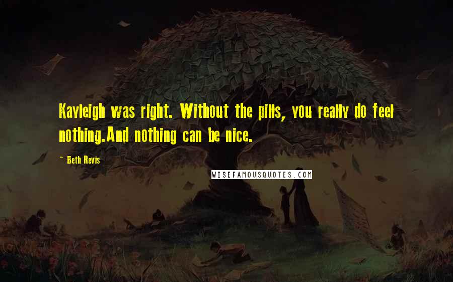 Beth Revis Quotes: Kayleigh was right. Without the pills, you really do feel nothing.And nothing can be nice.