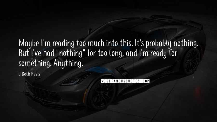 Beth Revis Quotes: Maybe I'm reading too much into this. It's probably nothing. But I've had "nothing" for too long, and I'm ready for something. Anything.