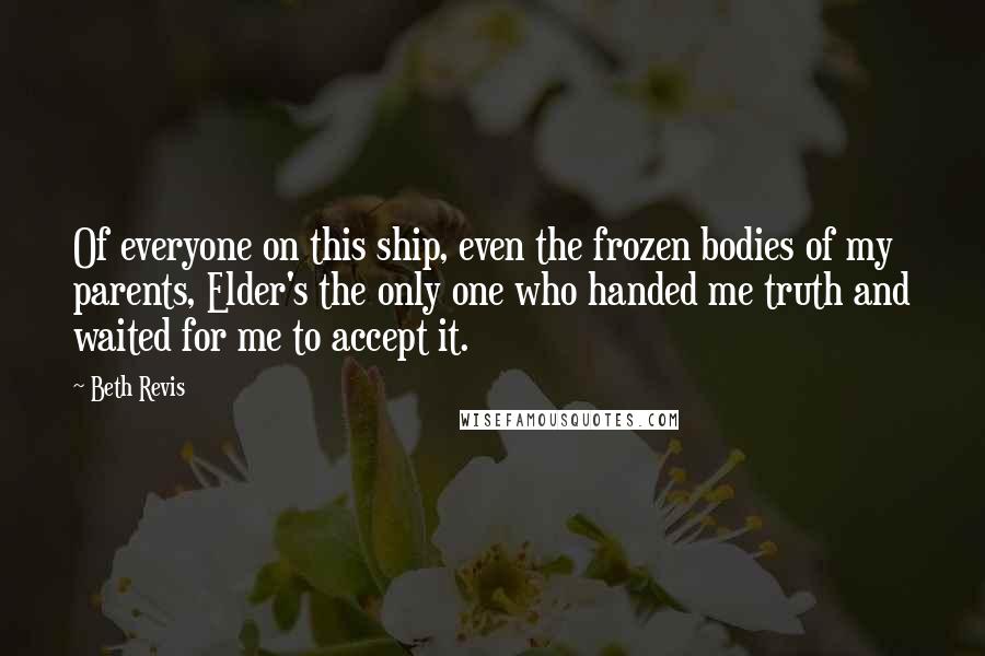 Beth Revis Quotes: Of everyone on this ship, even the frozen bodies of my parents, Elder's the only one who handed me truth and waited for me to accept it.