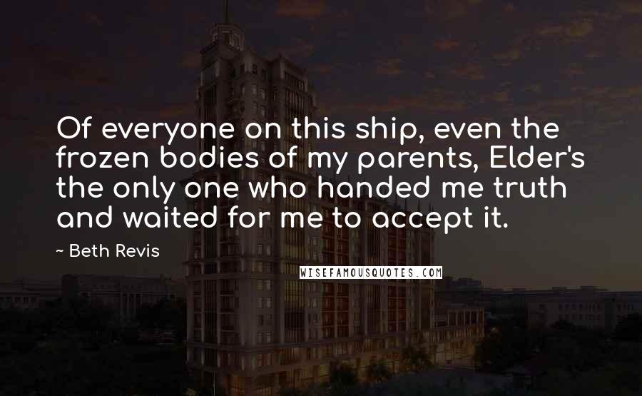 Beth Revis Quotes: Of everyone on this ship, even the frozen bodies of my parents, Elder's the only one who handed me truth and waited for me to accept it.