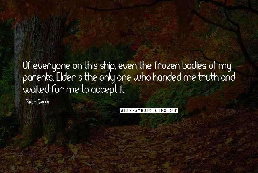 Beth Revis Quotes: Of everyone on this ship, even the frozen bodies of my parents, Elder's the only one who handed me truth and waited for me to accept it.