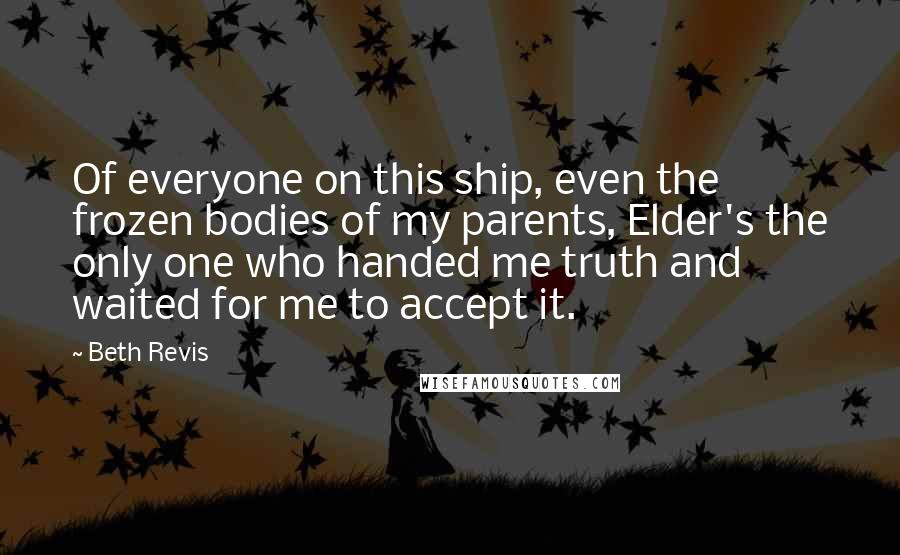 Beth Revis Quotes: Of everyone on this ship, even the frozen bodies of my parents, Elder's the only one who handed me truth and waited for me to accept it.