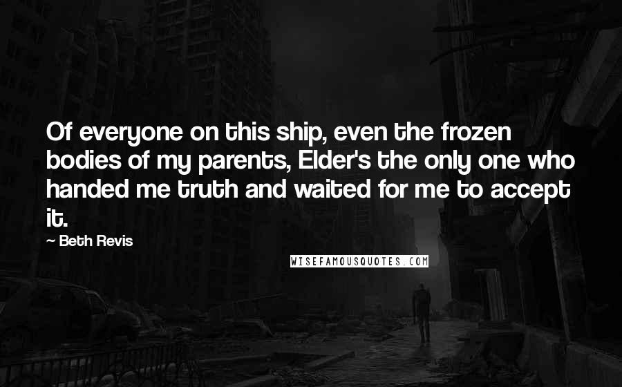 Beth Revis Quotes: Of everyone on this ship, even the frozen bodies of my parents, Elder's the only one who handed me truth and waited for me to accept it.