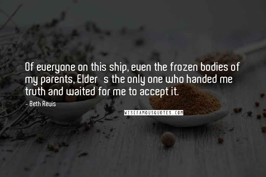 Beth Revis Quotes: Of everyone on this ship, even the frozen bodies of my parents, Elder's the only one who handed me truth and waited for me to accept it.