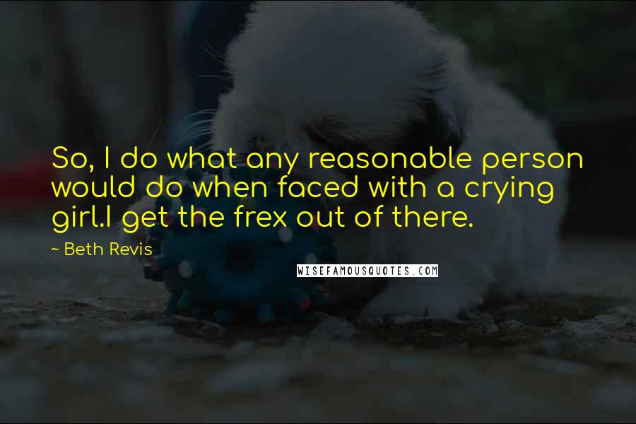 Beth Revis Quotes: So, I do what any reasonable person would do when faced with a crying girl.I get the frex out of there.