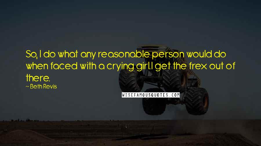 Beth Revis Quotes: So, I do what any reasonable person would do when faced with a crying girl.I get the frex out of there.