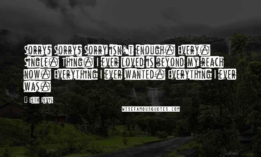 Beth Revis Quotes: Sorry? Sorry? Sorry isn't enough. Every. Single. Thing. I ever loved is beyond my reach now. Everything I ever wanted. Everything I ever was.