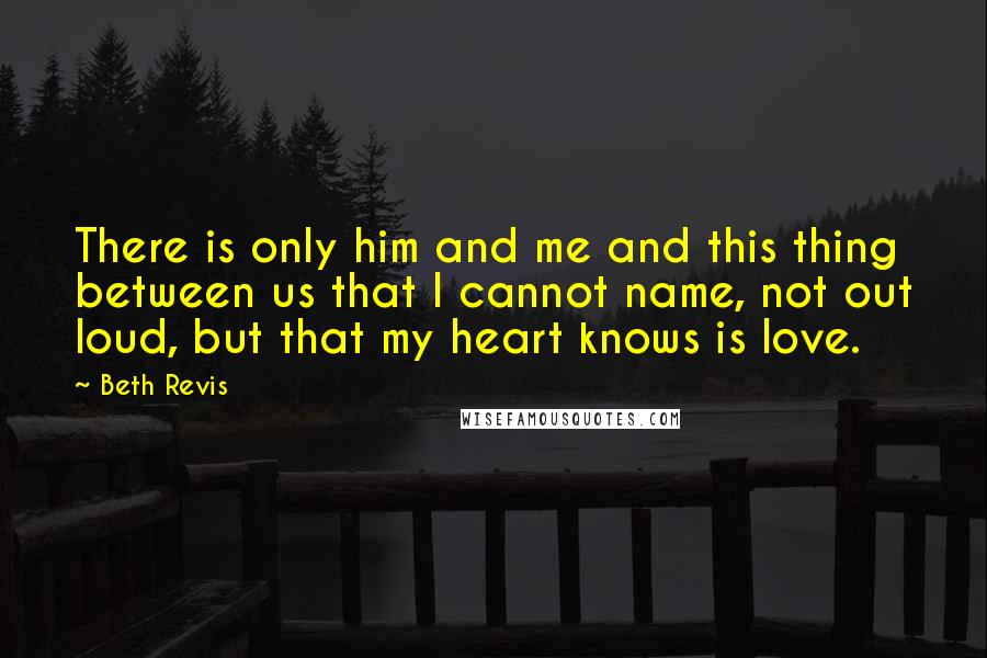 Beth Revis Quotes: There is only him and me and this thing between us that I cannot name, not out loud, but that my heart knows is love.