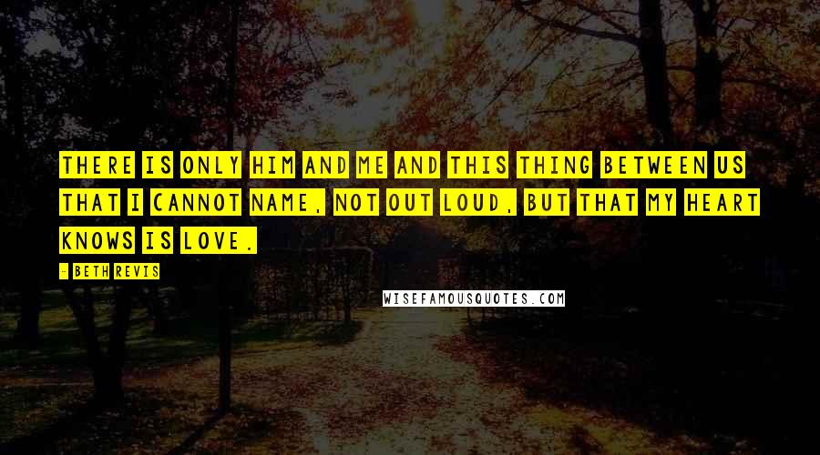 Beth Revis Quotes: There is only him and me and this thing between us that I cannot name, not out loud, but that my heart knows is love.