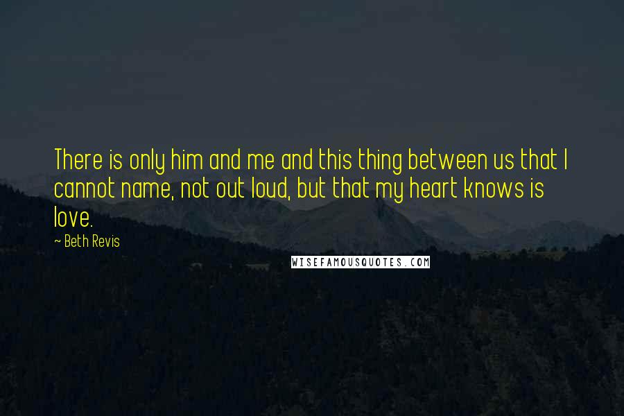 Beth Revis Quotes: There is only him and me and this thing between us that I cannot name, not out loud, but that my heart knows is love.