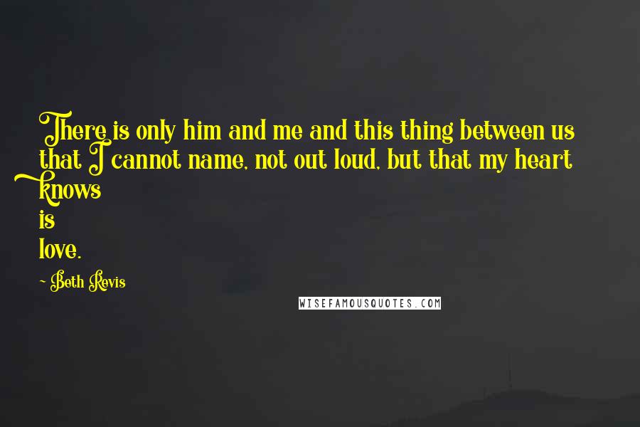 Beth Revis Quotes: There is only him and me and this thing between us that I cannot name, not out loud, but that my heart knows is love.