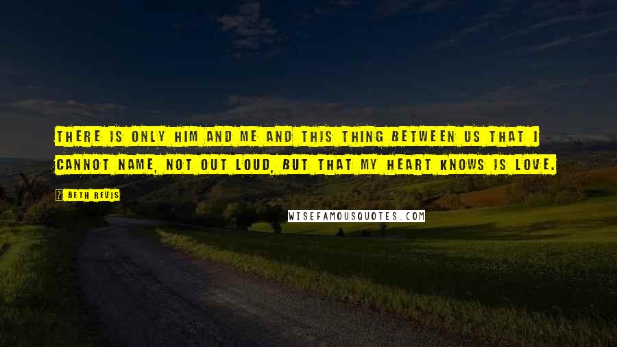 Beth Revis Quotes: There is only him and me and this thing between us that I cannot name, not out loud, but that my heart knows is love.