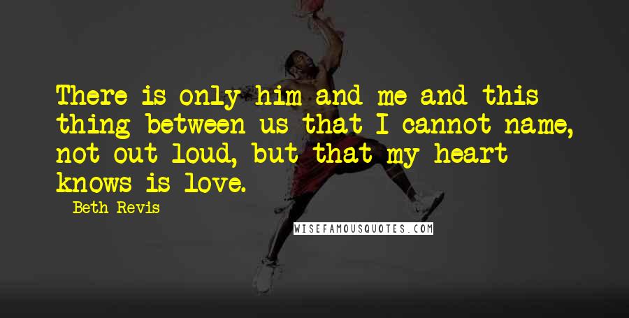 Beth Revis Quotes: There is only him and me and this thing between us that I cannot name, not out loud, but that my heart knows is love.