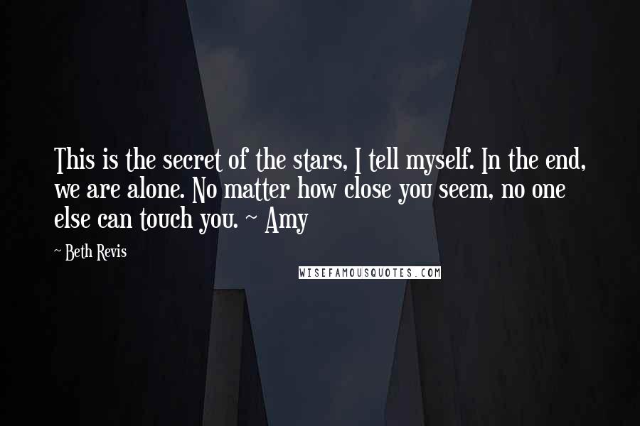 Beth Revis Quotes: This is the secret of the stars, I tell myself. In the end, we are alone. No matter how close you seem, no one else can touch you. ~ Amy