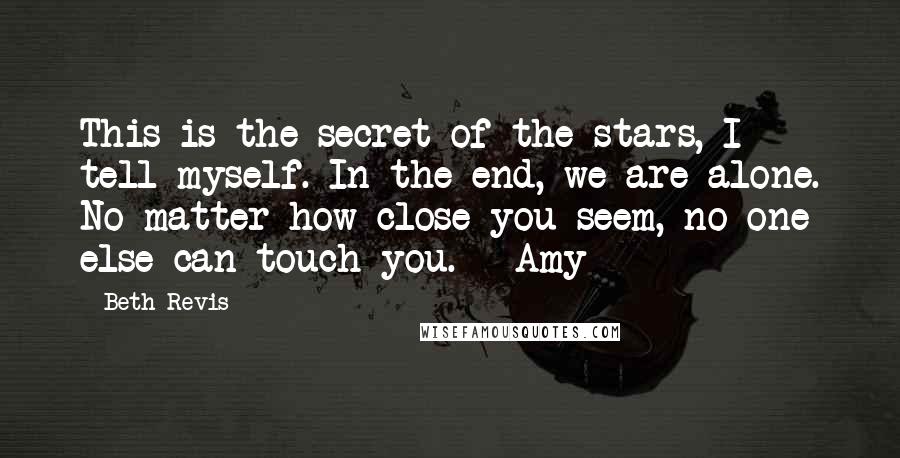 Beth Revis Quotes: This is the secret of the stars, I tell myself. In the end, we are alone. No matter how close you seem, no one else can touch you. ~ Amy