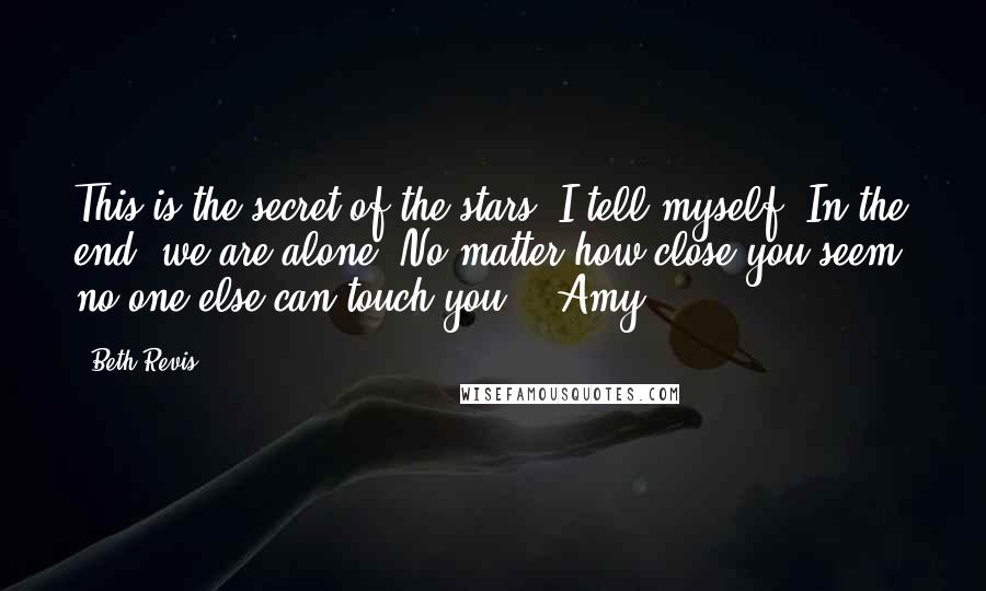 Beth Revis Quotes: This is the secret of the stars, I tell myself. In the end, we are alone. No matter how close you seem, no one else can touch you. ~ Amy