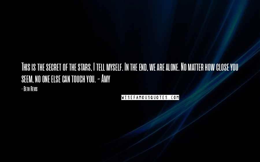 Beth Revis Quotes: This is the secret of the stars, I tell myself. In the end, we are alone. No matter how close you seem, no one else can touch you. ~ Amy