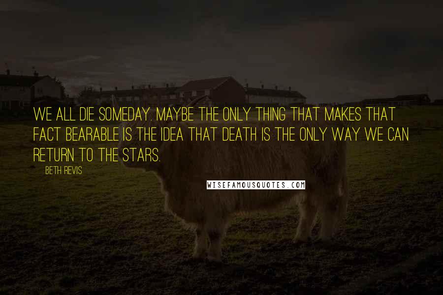 Beth Revis Quotes: We all die someday. Maybe the only thing that makes that fact bearable is the idea that death is the only way we can return to the stars.