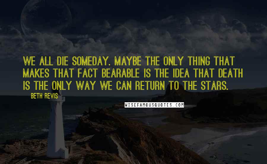 Beth Revis Quotes: We all die someday. Maybe the only thing that makes that fact bearable is the idea that death is the only way we can return to the stars.