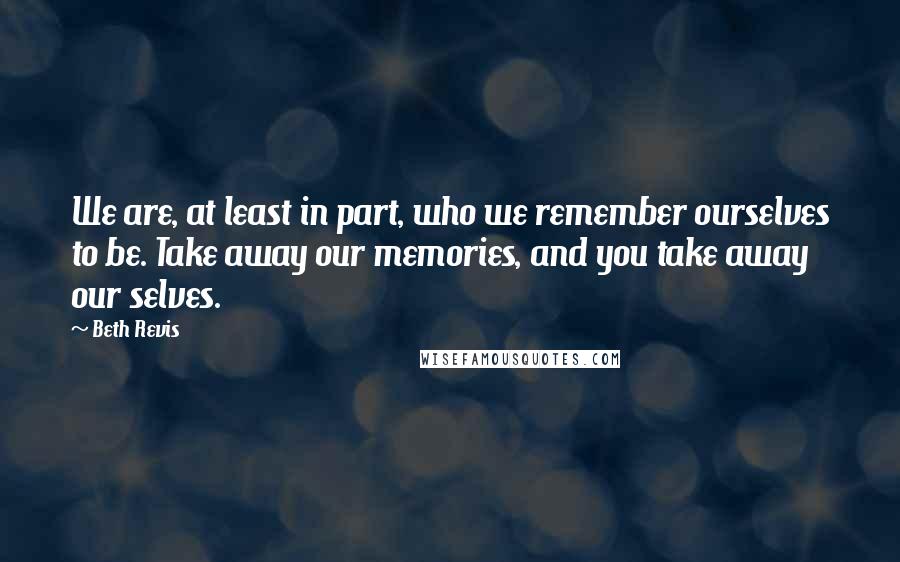 Beth Revis Quotes: We are, at least in part, who we remember ourselves to be. Take away our memories, and you take away our selves.