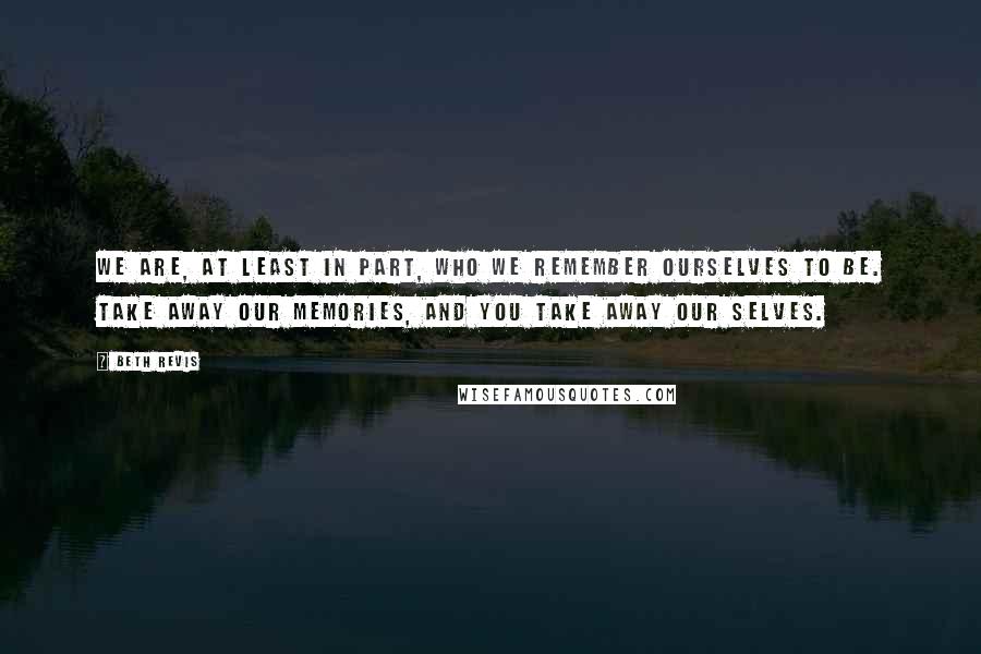 Beth Revis Quotes: We are, at least in part, who we remember ourselves to be. Take away our memories, and you take away our selves.