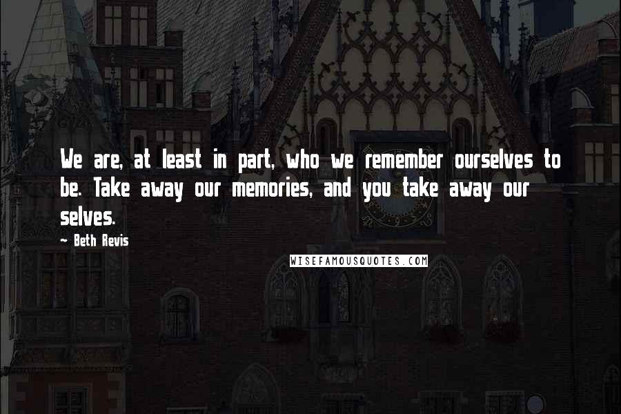 Beth Revis Quotes: We are, at least in part, who we remember ourselves to be. Take away our memories, and you take away our selves.