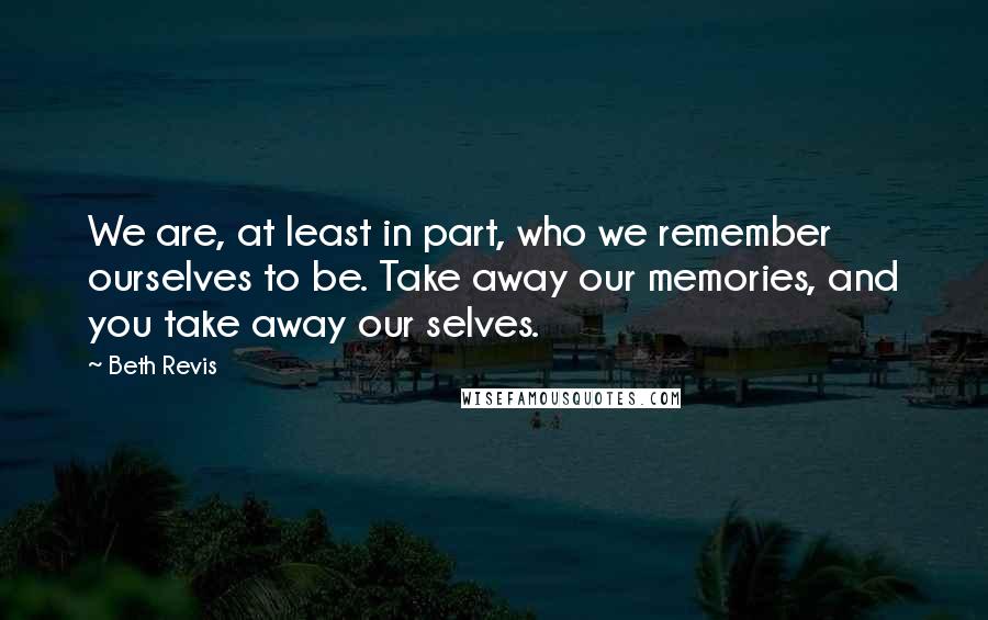 Beth Revis Quotes: We are, at least in part, who we remember ourselves to be. Take away our memories, and you take away our selves.