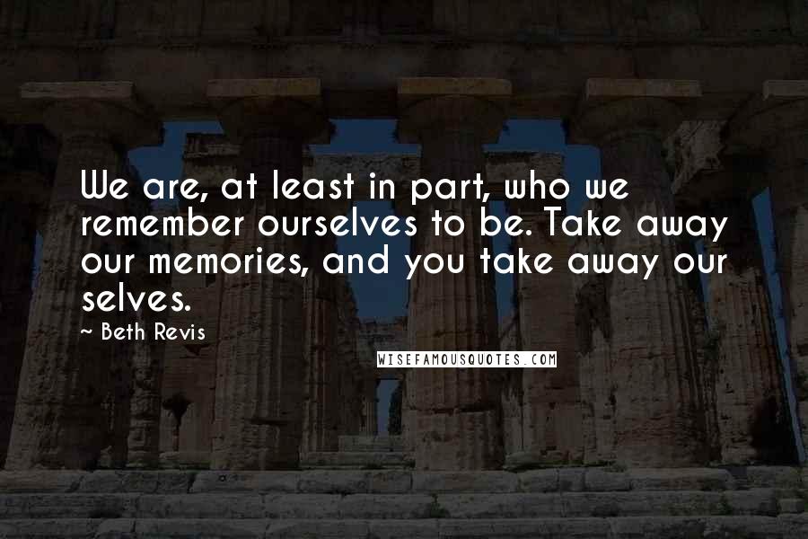Beth Revis Quotes: We are, at least in part, who we remember ourselves to be. Take away our memories, and you take away our selves.