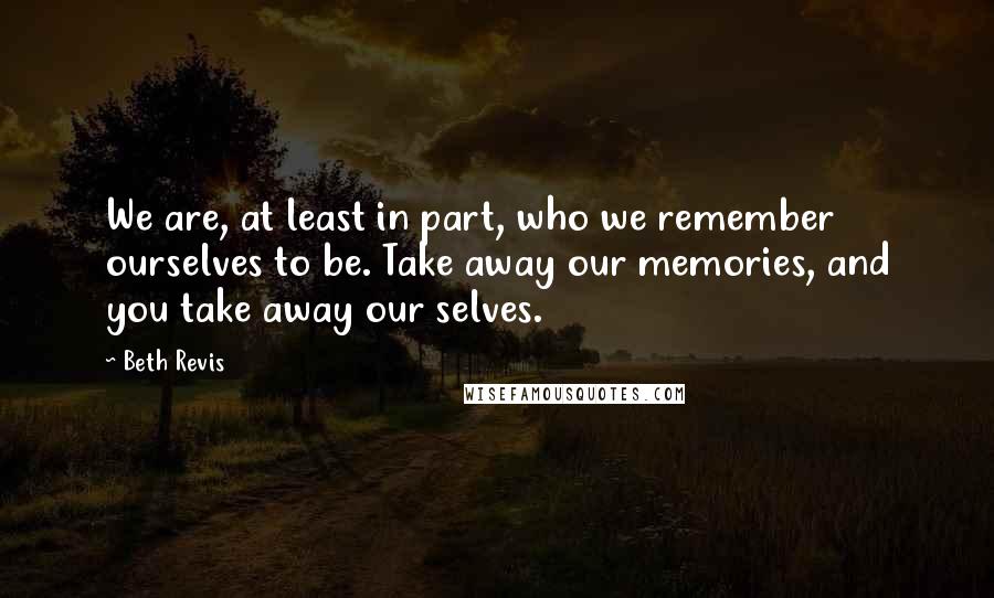 Beth Revis Quotes: We are, at least in part, who we remember ourselves to be. Take away our memories, and you take away our selves.