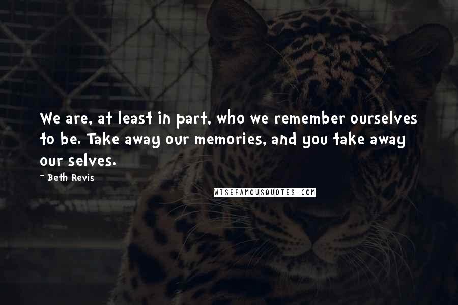 Beth Revis Quotes: We are, at least in part, who we remember ourselves to be. Take away our memories, and you take away our selves.