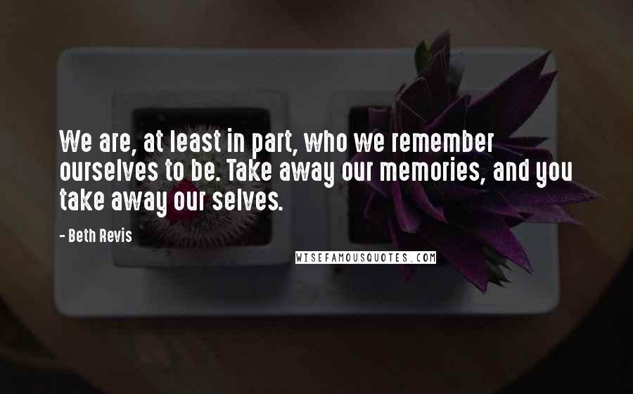 Beth Revis Quotes: We are, at least in part, who we remember ourselves to be. Take away our memories, and you take away our selves.