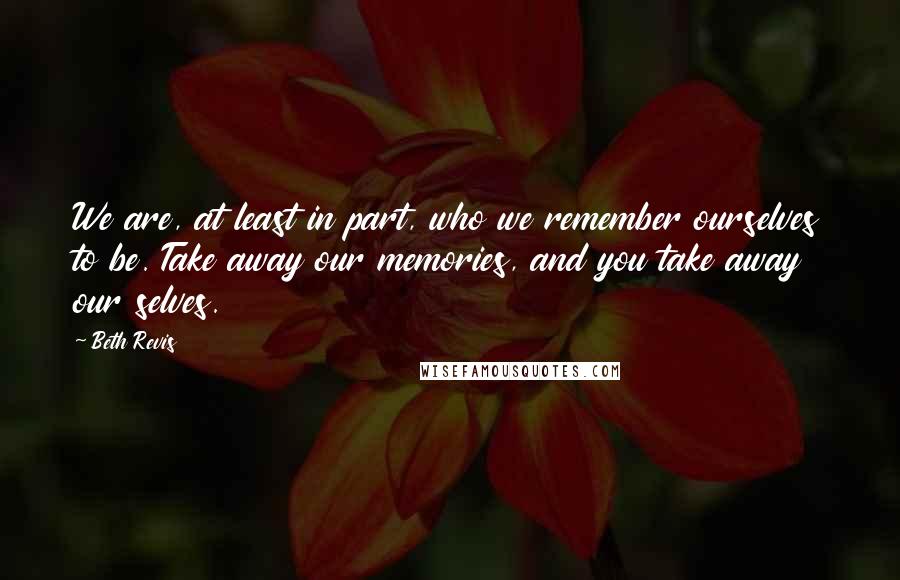Beth Revis Quotes: We are, at least in part, who we remember ourselves to be. Take away our memories, and you take away our selves.